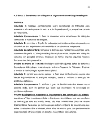20 
4.2 Bloco 2: Semelhança de triângulos e trigonometria no triângulo retângulo Objetivos Atividade 1: mobilizar conhecimentos sobre semelhança de triângulos para encontrar a altura da parede da sala de aula, dispondo de régua, esquadro e canudo de refrigerante. Atividade Complementar 1: fixar os conceitos sobre semelhança de triângulos verificando a invariância de relações. Atividade 2: encontrar o ângulo de inclinação conhecidos a altura da parede e a distância até ela, dispondo de um transferidor e um canudo de refrigerante. Atividade Complementar 2: formalizar a definição das razões trigonométricas seno, cosseno e tangente no triângulo retângulo e explorar estas relações em triângulos variados, em posições diversas. Introduzir, de forma empírica algumas relações fundamentais da trigonometria. Desafio da Planta do Telhado: conhecer e associar algumas partes do telhado à formação de triângulos e, possivelmente, aplicar o Teorema de Pitágoras. Explorar o telhado e sua inclinação a partir de sua planta. Atividade 3: permitir aos alunos aplicar e fixar seus conhecimentos acerca das razões trigonométricas no triângulo retângulo, desde a escolha à resolução de problemas aplicados. Atividade Complementar 3: verificar o grau de familiaridade dos alunos com o assunto dado, além de permitir que usem sua criatividade na concepção de problemas aplicados. Projeto: Enxergando e modelando a Trigonometria das construções da cidade: aproximar a Trigonometria do cotidiano dos alunos, à medida em que eles escolhem as construções que, na opinião deles, são mais interessantes para um estudo trigonométrico. Aproveitar tal motivação para extrair o máximo de trigonometria que estas construções têm a oferecer, neste nível de ensino para que posteriormente seja modelada e transformada em desafios matemáticos pelos alunos. 
 