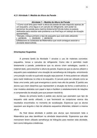 21 
4.2.1 Atividade 1: Medida da Altura da Parede 
Atividade 1 – Medida da Altura da Parede 
1-Como você faria para medir a altura da parede da sala dispondo apenas de um esquadro, uma régua e um canudo de refrigerante, sem poder se aproximar da parede para medi-la diretamente?(Anote todos os passos realizados para resolver este problema e ao final faça um esboço da situação apresentada). 
*Atenção, indique primeiro o tipo de esquadro que você está utilizando: ( )45/90/45 ( )30/90/60 ( )60/90/30 
b)Relacione os conteúdos de Matemática que você consegue associar a atividade desenvolvida. 
Orientações/ Sugestões A primeira tarefa da Atividade 1 envolve o uso de materiais concretos: esquadros, trenas e canudos de refrigerante. Como não é permitido medir diretamente a parede, pretende-se que os alunos criem estratégias, usando o material dado, para encontrar a altura da parede. Espera-se que os alunos utilizem o esquadro para estabelecer uma situação de semelhança de triângulos, encontrando uma posição na sala na qual esta situação seja possível. A trena poderá ser utilizada para medir distâncias no chão e do esquadro. O canudo pode ser utilizado como se fosse uma luneta, pelo qual enxergamos o ponto mais alto da parede. É pedido aos alunos que criem desenhos que representem a situação de forma a estimulá-los a criar modelos abstratos com papel e lápis e facilitem o estabelecimento de relações e compreensão da situação para que possam resolvê-la. Abaixo da primeira tarefa é pedido aos alunos que assinalem que tipo de esquadro está sendo utilizado, o que favorecerá as conjecturas acerca dos resultados encontrados no momento de socialização. Espera-se que os alunos associem aos ângulos o fato de utilizando esquadros diferentes, obterem a mesma altura Ao final dessa atividade é pedido aos alunos que mencionem toda a Matemática que eles identificam na atividade desenvolvida. Esperamos que eles mencionem terem utilizado semelhança de triângulos para resolver esta atividade, bem como triângulos e distâncias. 
 