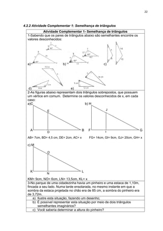 22 
4.2.2 Atividade Complementar 1: Semelhança de triângulos 
Atividade Complementar 1- Semelhança de triângulos 
1-Sabendo que os pares de triângulos abaixo são semelhantes encontre os valores desconhecidos: a) b) c) d) e) 
2-As figuras abaixo representam dois triângulos sobrepostos, que possuem um vértice em comum. Determine os valores desconhecidos de x, em cada caso: 
a)C b) H 
A B F G AB= 7cm, BD= 4,5 cm, DE= 2cm, AC= x FG= 14cm, GI= 9cm, GJ= 20cm, GH= x 
c) M 
K L KM= 9cm, NO= 6cm, LN= 13,5cm, KL= x 
3-No parque de uma cidadezinha havia um pinheiro e uma estaca de 1,10m, fincada a seu lado. Numa tarde ensolarada, no mesmo instante em que a sombra da estaca projetada no chão era de 85 cm, a sombra do pinheiro era de 3,72m. 
a) Ilustre esta situação, fazendo um desenho; 
b) É possível representar esta situação por meio de dois triângulos semelhantes imaginários? 
c) Você saberia determinar a altura do pinheiro? 
E 
J 
O 
D 
I 
N  