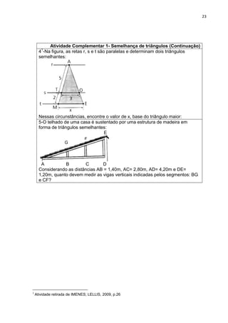 23 
Atividade Complementar 1- Semelhança de triângulos (Continuação) 
41-Na figura, as retas r, s e t são paralelas e determinam dois triângulos semelhantes: Nessas circunstâncias, encontre o valor de x, base do triângulo maior: 
5-O telhado de uma casa é sustentado por uma estrutura de madeira em forma de triângulos semelhantes: E A B C D Considerando as distâncias AB = 1,40m, AC= 2,80m, AD= 4,20m e DE= 1,20m, quanto devem medir as vigas verticais indicadas pelos segmentos: BG e CF? 
1 Atividade retirada de IMENES; LELLIS, 2009, p.26 
G 
F  