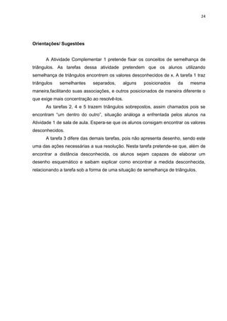 24 
Orientações/ Sugestões A Atividade Complementar 1 pretende fixar os conceitos de semelhança de triângulos. As tarefas dessa atividade pretendem que os alunos utilizando semelhança de triângulos encontrem os valores desconhecidos de x. A tarefa 1 traz triângulos semelhantes separados, alguns posicionados da mesma maneira,facilitando suas associações, e outros posicionados de maneira diferente o que exige mais concentração ao resolvê-los. As tarefas 2, 4 e 5 trazem triângulos sobrepostos, assim chamados pois se encontram “um dentro do outro”, situação análoga a enfrentada pelos alunos na Atividade 1 de sala de aula. Espera-se que os alunos consigam encontrar os valores desconhecidos. A tarefa 3 difere das demais tarefas, pois não apresenta desenho, sendo este uma das ações necessárias a sua resolução. Nesta tarefa pretende-se que, além de encontrar a distância desconhecida, os alunos sejam capazes de elaborar um desenho esquemático e saibam explicar como encontrar a medida desconhecida, relacionando a tarefa sob a forma de uma situação de semelhança de triângulos. 
 