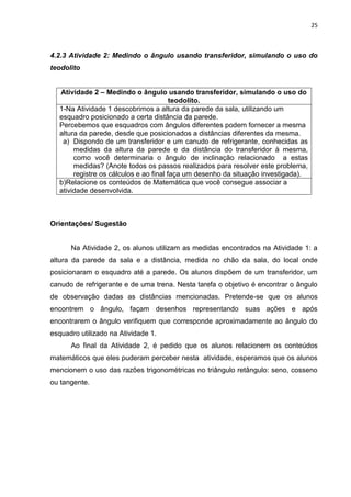 25 
4.2.3 Atividade 2: Medindo o ângulo usando transferidor, simulando o uso do teodolito 
Atividade 2 – Medindo o ângulo usando transferidor, simulando o uso do teodolito. 
1-Na Atividade 1 descobrimos a altura da parede da sala, utilizando um esquadro posicionado a certa distância da parede. Percebemos que esquadros com ângulos diferentes podem fornecer a mesma altura da parede, desde que posicionados a distâncias diferentes da mesma. 
a) Dispondo de um transferidor e um canudo de refrigerante, conhecidas as medidas da altura da parede e da distância do transferidor à mesma, como você determinaria o ângulo de inclinação relacionado a estas medidas? (Anote todos os passos realizados para resolver este problema, registre os cálculos e ao final faça um desenho da situação investigada). 
b)Relacione os conteúdos de Matemática que você consegue associar a atividade desenvolvida. 
Orientações/ Sugestão Na Atividade 2, os alunos utilizam as medidas encontrados na Atividade 1: a altura da parede da sala e a distância, medida no chão da sala, do local onde posicionaram o esquadro até a parede. Os alunos dispõem de um transferidor, um canudo de refrigerante e de uma trena. Nesta tarefa o objetivo é encontrar o ângulo de observação dadas as distâncias mencionadas. Pretende-se que os alunos encontrem o ângulo, façam desenhos representando suas ações e após encontrarem o ângulo verifiquem que corresponde aproximadamente ao ângulo do esquadro utilizado na Atividade 1. Ao final da Atividade 2, é pedido que os alunos relacionem os conteúdos matemáticos que eles puderam perceber nesta atividade, esperamos que os alunos mencionem o uso das razões trigonométricas no triângulo retângulo: seno, cosseno ou tangente.  