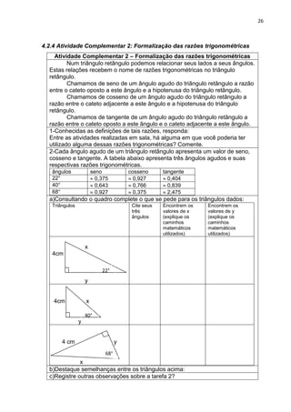 26 
4.2.4 Atividade Complementar 2: Formalização das razões trigonométricas 
Atividade Complementar 2 – Formalização das razões trigonométricas 
Num triângulo retângulo podemos relacionar seus lados a seus ângulos. Estas relações recebem o nome de razões trigonométricas no triângulo retângulo. Chamamos de seno de um ângulo agudo do triângulo retângulo a razão entre o cateto oposto a este ângulo e a hipotenusa do triângulo retângulo. Chamamos de cosseno de um ângulo agudo do triângulo retângulo a razão entre o cateto adjacente a este ângulo e a hipotenusa do triângulo retângulo. Chamamos de tangente de um ângulo agudo do triângulo retângulo a razão entre o cateto oposto a este ângulo e o cateto adjacente a este ângulo. 
1-Conhecidas as definições de tais razões, responda: Entre as atividades realizadas em sala, há alguma em que você poderia ter utilizado alguma dessas razões trigonométricas? Comente. 
2-Cada ângulo agudo de um triângulo retângulo apresenta um valor de seno, cosseno e tangente. A tabela abaixo apresenta três ângulos agudos e suas respectivas razões trigonométricas. 
ângulos 
seno 
cosseno 
tangente 
22° 0,375 0,927 0,404 
40° 0,643 0,766 0,839 
68° 0,927 0,375 2,475 
a)Consultando o quadro complete o que se pede para os triângulos dados: 
Triângulos 
Cite seus três ângulos 
Encontrem os valores de x (explique os caminhos matemáticos utilizados) 
Encontrem os valores de y (explique os caminhos matemáticos utilizados) 
x 4cm 
y 
4cm x 
y 
4 cm y x 
b)Destaque semelhanças entre os triângulos acima: 
c)Registre outras observações sobre a tarefa 2? 
22° 
40° 
68°  