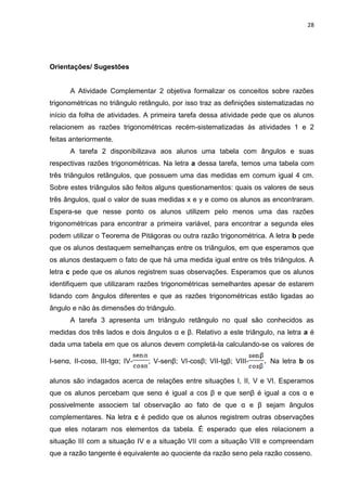 28 
Orientações/ Sugestões A Atividade Complementar 2 objetiva formalizar os conceitos sobre razões trigonométricas no triângulo retângulo, por isso traz as definições sistematizadas no início da folha de atividades. A primeira tarefa dessa atividade pede que os alunos relacionem as razões trigonométricas recém-sistematizadas às atividades 1 e 2 feitas anteriormente. A tarefa 2 disponibilizava aos alunos uma tabela com ângulos e suas respectivas razões trigonométricas. Na letra a dessa tarefa, temos uma tabela com três triângulos retângulos, que possuem uma das medidas em comum igual 4 cm. Sobre estes triângulos são feitos alguns questionamentos: quais os valores de seus três ângulos, qual o valor de suas medidas x e y e como os alunos as encontraram. Espera-se que nesse ponto os alunos utilizem pelo menos uma das razões trigonométricas para encontrar a primeira variável, para encontrar a segunda eles podem utilizar o Teorema de Pitágoras ou outra razão trigonométrica. A letra b pede que os alunos destaquem semelhanças entre os triângulos, em que esperamos que os alunos destaquem o fato de que há uma medida igual entre os três triângulos. A letra c pede que os alunos registrem suas observações. Esperamos que os alunos identifiquem que utilizaram razões trigonométricas semelhantes apesar de estarem lidando com ângulos diferentes e que as razões trigonométricas estão ligadas ao ângulo e não às dimensões do triângulo. 
A tarefa 3 apresenta um triângulo retângulo no qual são conhecidos as medidas dos três lados e dois ângulos α e β. Relativo a este triângulo, na letra a é dada uma tabela em que os alunos devem completá-la calculando-se os valores de I-senα, II-cosα, III-tgα; IV-; V-senβ; VI-cosβ; VII-tgβ; VIII-. Na letra b os alunos são indagados acerca de relações entre situações I, II, V e VI. Esperamos que os alunos percebam que senα é igual a cos β e que senβ é igual a cos α e possivelmente associem tal observação ao fato de que α e β sejam ângulos complementares. Na letra c é pedido que os alunos registrem outras observações que eles notaram nos elementos da tabela. É esperado que eles relacionem a situação III com a situação IV e a situação VII com a situação VIII e compreendam que a razão tangente é equivalente ao quociente da razão seno pela razão cosseno.  