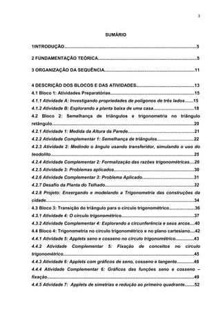 3 
SUMÁRIO 1INTRODUÇÃO...........................................................................................................5 2 FUNDAMENTAÇÃO TEÓRICA................................................................................5 3 ORGANIZAÇÃO DA SEQUÊNCIA.........................................................................11 4 DESCRIÇÃO DOS BLOCOS E DAS ATIVIDADES...............................................13 4.1 Bloco 1: Atividades Preparatórias....................................................................15 4.1.1 Atividade A: Investigando propriedades de polígonos de três lados.......15 4.1.2 Atividade B: Explorando a planta baixa de uma casa.................................18 4.2 Bloco 2: Semelhança de triângulos e trigonometria no triângulo retângulo...................................................................................................................20 4.2.1 Atividade 1: Medida da Altura da Parede......................................................21 4.2.2 Atividade Complementar 1: Semelhança de triângulos..............................22 4.2.3 Atividade 2: Medindo o ângulo usando transferidor, simulando o uso do teodolito....................................................................................................................25 4.2.4 Atividade Complementar 2: Formalização das razões trigonométricas....26 4.2.5 Atividade 3: Problemas aplicados.................................................................30 4.2.6 Atividade Complementar 3: Problema Aplicado..........................................31 4.2.7 Desafio da Planta do Telhado........................................................................32 4.2.8 Projeto: Enxergando e modelando a Trigonometria das construções da cidade........................................................................................................................34 4.3 Bloco 3: Transição do triângulo para o círculo trigonométrico.....................36 4.3.1 Atividade 4: O círculo trigonométrico...........................................................37 4.3.2 Atividade Complementar 4: Explorando a circunferência e seus arcos....40 4.4 Bloco 4: Trigonometria no círculo trigonométrico e no plano cartesiano....42 4.4.1 Atividade 5: Applets seno e cosseno no círculo trigonométrico...............43 4.4.2 Atividade Complementar 5: Fixação de conceitos no círculo trigonométrico..........................................................................................................45 4.4.3 Atividade 6: Applets com gráficos de seno, cosseno e tangente..............48 4.4.4 Atividade Complementar 6: Gráficos das funções seno e cosseno – fixação.......................................................................................................................49 4.4.5 Atividade 7: Applets de simetrias e redução ao primeiro quadrante........52  