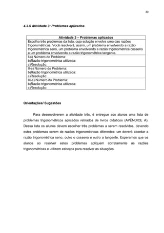 30 
4.2.5 Atividade 3: Problemas aplicados 
Atividade 3 – Problemas aplicados 
Escolha três problemas da lista, cuja solução envolva uma das razões trigonométricas. Você resolverá, assim, um problema envolvendo a razão trigonométrica seno, um problema envolvendo a razão trigonométrica cosseno e um problema envolvendo a razão trigonométrica tangente. 
I-a) Número do Problema: b)Razão trigonométrica utilizada: c)Resolução: 
II-a) Número do Problema: b)Razão trigonométrica utilizada: c)Resolução: 
III-a) Número do Problema: b)Razão trigonométrica utilizada: c)Resolução: 
Orientações/ Sugestões Para desenvolverem a atividade três, é entregue aos alunos uma lista de problemas trigonométricos aplicados retirados de livros didáticos (APÊNDICE A). Dessa lista os alunos devem escolher três problemas a serem resolvidos, devendo estes problemas serem de razões trigonométricas diferentes: um deverá abordar a razão trigonométrica seno, outro o cosseno e outro a tangente. Esperamos que os alunos ao resolver estes problemas apliquem corretamente as razões trigonométricas e utilizem esboços para resolver as situações.  