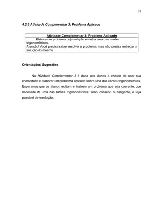 31 
4.2.6 Atividade Complementar 3: Problema Aplicado 
Atividade Complementar 3: Problema Aplicado 
Elabore um problema cuja solução envolva uma das razões trigonométricas. Atenção! Você precisa saber resolver o problema, mas não precisa entregar a solução do mesmo 
Orientações/ Sugestões Na Atividade Complementar 3 é dada aos alunos a chance de usar sua criatividade e elaborar um problema aplicado sobre uma das razões trigonométricas. Esperamos que os alunos redijam e ilustrem um problema que seja coerente, que necessite de uma das razões trigonométricas: seno, cosseno ou tangente, e seja passível de resolução.  