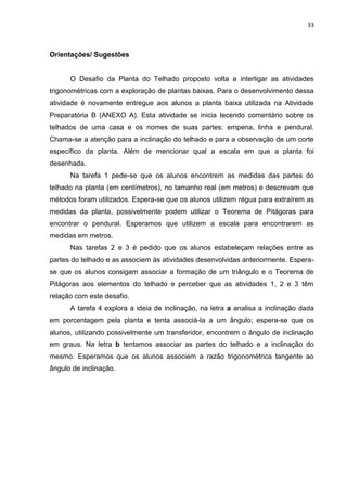 33 
Orientações/ Sugestões O Desafio da Planta do Telhado proposto volta a interligar as atividades trigonométricas com a exploração de plantas baixas. Para o desenvolvimento dessa atividade é novamente entregue aos alunos a planta baixa utilizada na Atividade Preparatória B (ANEXO A). Esta atividade se inicia tecendo comentário sobre os telhados de uma casa e os nomes de suas partes: empena, linha e pendural. Chama-se a atenção para a inclinação do telhado e para a observação de um corte específico da planta. Além de mencionar qual a escala em que a planta foi desenhada. Na tarefa 1 pede-se que os alunos encontrem as medidas das partes do telhado na planta (em centímetros), no tamanho real (em metros) e descrevam que métodos foram utilizados. Espera-se que os alunos utilizem régua para extraírem as medidas da planta, possivelmente podem utilizar o Teorema de Pitágoras para encontrar o pendural. Esperamos que utilizem a escala para encontrarem as medidas em metros. Nas tarefas 2 e 3 é pedido que os alunos estabeleçam relações entre as partes do telhado e as associem às atividades desenvolvidas anteriormente. Espera- se que os alunos consigam associar a formação de um triângulo e o Teorema de Pitágoras aos elementos do telhado e perceber que as atividades 1, 2 e 3 têm relação com este desafio. A tarefa 4 explora a ideia de inclinação, na letra a analisa a inclinação dada em porcentagem pela planta e tenta associá-la a um ângulo; espera-se que os alunos, utilizando possivelmente um transferidor, encontrem o ângulo de inclinação em graus. Na letra b tentamos associar as partes do telhado e a inclinação do mesmo. Esperamos que os alunos associem a razão trigonométrica tangente ao ângulo de inclinação. 
 