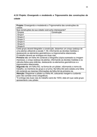 34 
4.2.8 Projeto: Enxergando e modelando a Trigonometria das construções da cidade 
Projeto: Enxergando e modelando a Trigonometria das construções da cidade. 
Que construções da sua cidade você acha interessante? 
Grupos 
Construção 
Grupo1 
Grupo 2 
Grupo 3 
Grupo 4 
Grupo 5 
Grupo 6 
Cada grupo deverá fotografar a construção, desenhar um croqui (esboço de uma planta) utilizando a escala 1: 50, informando as devidas medidas e destacando os elementos geométricos e a trigonometria relacionada. O trabalho deverá ser entregue em duas vias. Primeira via: em folha A4 contendo a fotografia (cópia scaneada ou imagem impressa), o croqui (esboço da planta), informando as devidas medidas e os cálculos feitos para obtê-las, destacando os elementos geométricos e a trigonometria relacionada. Segunda via: em folha AG, na forma de um pôster, informando o nome do trabalho, os membros do grupo e a turma. Na folha AG será colada uma folha A4 contendo as mesmas informações da folha A4 da primeira via. 
Atenção: Diagramar o pôster e a folha A4, colocando margem e cuidando para não cometer erros ortográficos. *A entrega das duas vias do trabalho será dia 15/03, data em que cada grupo apresentará o seu pôster. 
 