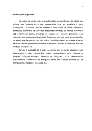 35 
Orientações/ Sugestões No projeto os alunos serão indagados sobre que construções da cidade eles acham mais interessantes e que trigonometria pode ser associada a estas construções. Os alunos deverão proceder a uma coleta de dados referente a construção escolhida e de posse dos dados fazer um croqui da referida construção, sob determinada escala, efetuando os cálculos que acharem pertinentes para responder aos questionamentos iniciais. Esperamos que eles escolham construções de telhados de forma triangular com inclinações diferenciadas, tesouras de terraços, escadas comuns que lembram modelos triangulares, rampas, escadas que lembram modelos circulares, etc. Durante a execução do projeto esperamos que os alunos associem como trigonometria a estas construções: razões trigonométricas seno, cosseno ou tangente; triângulo retângulo; Teorema de Pitágoras; círculo trigonométrico; circunferência; semelhança de triângulos; soma dos ângulos internos de um triângulo; classificação de triângulos, etc. 
 