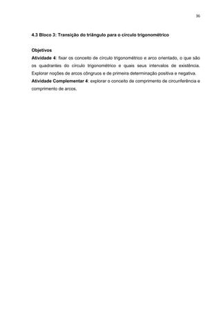 36 
4.3 Bloco 3: Transição do triângulo para o círculo trigonométrico Objetivos Atividade 4: fixar os conceito de círculo trigonométrico e arco orientado, o que são os quadrantes do círculo trigonométrico e quais seus intervalos de existência. Explorar noções de arcos côngruos e de primeira determinação positiva e negativa. Atividade Complementar 4: explorar o conceito de comprimento de circunferência e comprimento de arcos. 
 