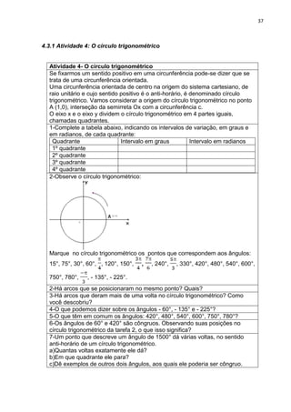 37 
4.3.1 Atividade 4: O círculo trigonométrico 
Atividade 4- O círculo trigonométrico 
Se fixarmos um sentido positivo em uma circunferência pode-se dizer que se trata de uma circunferência orientada. Uma circunferência orientada de centro na origem do sistema cartesiano, de raio unitário e cujo sentido positivo é o anti-horário, é denominado círculo trigonométrico. Vamos considerar a origem do círculo trigonométrico no ponto A (1,0), interseção da semirreta Ox com a circunferência c. O eixo x e o eixo y dividem o círculo trigonométrico em 4 partes iguais, chamadas quadrantes. 
1-Complete a tabela abaixo, indicando os intervalos de variação, em graus e em radianos, de cada quadrante: 
Quadrante 
Intervalo em graus 
Intervalo em radianos 
1º quadrante 
2º quadrante 
3º quadrante 
4º quadrante 
2-Observe o círculo trigonométrico: Marque no círculo trigonométrico os pontos que correspondem aos ângulos: 15°, 75°, 30°, 60°, , 120°, 150°, , , 240°, , 330°, 420°, 480°, 540°, 600°, 750°, 780°, , - 135°, - 225°. 
2-Há arcos que se posicionaram no mesmo ponto? Quais? 
3-Há arcos que deram mais de uma volta no círculo trigonométrico? Como você descobriu? 
4-O que podemos dizer sobre os ângulos - 60°, - 135° e - 225°? 
5-O que têm em comum os ângulos: 420°, 480°, 540°, 600°, 750°, 780°? 
6-Os ângulos de 60° e 420° são côngruos. Observando suas posições no círculo trigonométrico da tarefa 2, o que isso significa? 
7-Um ponto que descreve um ângulo de 1500° dá várias voltas, no sentido anti-horário de um círculo trigonométrico. a)Quantas voltas exatamente ele dá? b)Em que quadrante ele para? c)Dê exemplos de outros dois ângulos, aos quais ele poderia ser côngruo. 
 