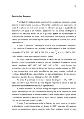 38 
Orientações/ Sugestões A Atividade 4 introduz o círculo trigonométrico, associando a circunferência ao sistema de coordenadas cartesianas. Orientando e estabelecendo sua origem. Na tarefa 1 os alunos são indagados acerca dos intervalos em que os quadrantes se encontram, em graus e em radianos. Esperamos que os alunos identifiquem a existência de intervalos de 90° em 90° e que estes podem ser representados em duas unidades diferentes. Na tarefa 2 após definidos os intervalos dos quadrantes, é pedido que os alunos posicionem alguns ângulos, em graus e radianos, num círculo trigonométrico. A tarefa 3 questiona a existência de arcos que se posicionam no mesmo ponto no círculo. Esperamos que os alunos percebam essa situação e identifiquem os ângulos 30° e 750°; 60°, 420° e 780; 120° e 480°; e – 225°; 240° e 600°; como ângulos que se posicionaram no mesmo ponto. Na tarefa 3 é pedido que se identifique se há ângulos que deram mais de uma volta no círculo trigonométrico e como se deu sua descoberta. Esperamos que os alunos mencionem: 420°, 480°, 540°, 600°, 750° e 780°; como ângulos que apresentam mais de uma volta, devido ao fato de serem ângulos maiores que 360°, o que representaria uma volta. Acreditamos que essa resposta auxiliará na resolução da tarefa 5, pois é perguntado o que os referidos ângulos têm em comum, esperamos que seja dito, que todos apresentam mais de 360°. Na tarefa 4 pedem-se observações acerca dos ângulos – 60°, –135° e – 225°, esperamos que informem que são ângulos negativos e, devido a isso, se posicionam no sentido horário do círculo trigonométrico. A tarefa 6 apresenta um exemplo de ângulos côngruos e questiona os alunos, a partir da observação do posicionamento de dois ângulos, sobre o significado de tal afirmação. Esperamos que os alunos informem que os ângulos são côngruos pois se posicionaram no mesmo ponto no círculo trigonométrico, diferindo entre si apenas pelo número de voltas dadas no círculo. 
A tarefa 7 representa uma tarefa de fixação, um ponto percorre no sentido anti-horário do círculo trigonométrico um ângulo de 1500°, após esta afirmação os alunos são questionados quanto a quantas voltas foram dadas no círculo, em que  