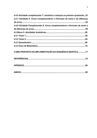 4 
4.4.6 Atividade complementar 7: simetrias e redução ao primeiro quadrante...53 4.4.7 Atividade 8: Arcos complementares e Fórmulas da soma e da diferença de arcos.....................................................................................................................54 4.4.8 Atividade Complementar 8: Arcos complementares e fórmulas da soma e da diferença de arcos...............................................................................................56 4.5 Bloco 5: Atividades Avaliativas........................................................................58 4.5.1 Teste 1..............................................................................................................59 4.5.2 Teste 2..............................................................................................................64 4.5.3 Questionário....................................................................................................69 4.5.4 Feira de Matemática........................................................................................70 5 UMA PROPOSTA DE IMPLEMENTAÇÃO DA SEQUÊNCIA DIDÁTICA..............71 REFERÊNCIAS..........................................................................................................76 APÊNDICE.................................................................................................................80 ANEXO.......................................................................................................................85  