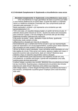 40 
4.3.2 Atividade Complementar 4: Explorando a circunferência e seus arcos 
Atividade Complementar 4- Explorando a circunferência e seus arcos 
Uma circunferência é o lugar geométrico de todos os pontos que estão a uma mesma distância de um ponto dado. O ponto fixo dado é o chamado centro e a distância constante é chamada raio. Seu comprimento pode ser calculado pela expressão: C = 2..r. Nesta expressão o símbolo (pi) representa uma constante que vale aproximadamente 3,14. 
1-Em uma casa, um arquiteto deseja projetar um jardim de forma circular. O diâmetro desse jardim deverá ser de 2m. Quanto de arame será necessário para contornar o jardim, a fim de protegê-lo de animais até que ele esteja totalmente formado? Descreva seu raciocínio. 
2-No jardim da tarefa 1 serão plantados 4 tipos de flores, igualmente distribuídas neste canteiro circular. a)Represente a situação por meio de um desenho. 
b)Considerando que o canteiro tem forma circular e que sua representação pode ser associada a um círculo trigonométrico, quantos graus desse desenho são ocupados por este canteiro? Descreva os procedimentos. 
c)Entre as flores a serem plantadas, rosas vermelhas serão plantadas em uma das regiões do círculo. Para cercar com arame, apenas a região com rosas, é possível encontrar este comprimento, dado em metros? Descreva seus métodos e faça um desenho esquemático sobre a situação. 
3-Se um determinado ponto descrevesse uma trajetória circular em uma circunferência, no sentido anti-horário, quando ele completasse uma volta, quantos graus ele teria percorrido? ______________ 
4-a)Num relógio o ponteiro dos minutos descreve uma circunferência ao longo de seu movimento. Quantos graus o deslocamento do ponteiro dos minutos descreve em cada minuto? Descreva como obteve sua resposta. 
b)No relógio abaixo, o menor ângulo formado entre os ponteiros das horas e dos minutos, corresponde a quantos graus? Explique como você encontrou este valor. 
 