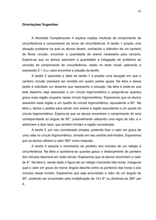 41 
Orientações/ Sugestões A Atividade Complementar 4 explora noções intuitivas de comprimento de circunferência e comprimento de arcos de circunferência. A tarefa 1 propõe uma situação problema na qual os alunos devem, conhecido o diâmetro de um canteiro de flores circular, encontrar a quantidade de arame necessária para cercá-lo. Espera-se que os alunos associem a quantidade a indagação do problema ao conceito de comprimento de circunferência, citado no texto inicial, aplicando a expressão C = 2.π.r para encontrar a solução da tarefa. A tarefa 2 aproveita a ideia da tarefa 1 e propõe uma situação em que o canteiro circular precisará ser dividido em quatro partes iguais. Na letra a dessa tarefa é solicitado um desenho que representa a situação. Na letra b pede-se que este desenho seja associado a um círculo trigonométrico e pergunta-se quantos graus essa região ocuparia nesse círculo trigonométrico. Esperamos que os alunos associem essa região a um quarto do círculo trigonométrico, equivalente a 90°. Na letra c, temos o pedido para cercar com arame a região equivalente a um quarto do círculo trigonométrico. Espera-se que os alunos encontrem o comprimento do arco correspondente ao ângulo de 90°, possivelmente utilizando uma regra de três, e o adicionem a dois raios, que também limitam a região considerada. A tarefa 3, por nós considerada simples, pretende fixar o valor em graus de uma volta no círculo trigonométrico, tomado em seu sentido anti-horário. Esperamos que os alunos utilizem o valor 360° como resposta. A tarefa 4 associa o movimento do ponteiro dos minutos de um relógio à circunferência. Na letra a questiona-se quantos graus o deslocamento do ponteiro dos minutos descreve em cada minuto. Esperamos que os alunos encontrem o valor de 6°. Na letra b, sendo dado a figura de um relógio marcando três horas, indaga-se qual o valor em graus do menor ângulo descrito entre os ponteiros das horas e dos minutos nesse horário. Esperamos que seja encontrado o valor de um ângulo de 90°, podendo ser encontrado pela multiplicação de 15’x 6° ou dividindo-se 360° por 4.  