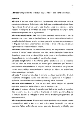 42 
4.4 Bloco 4: Trigonometria no círculo trigonométrico e no plano cartesiano Objetivos Atividade 5: perceber o que ocorre com os valores de seno, cosseno e tangente quando aumentamos ou diminuímos o valor do ângulo em cada quadrante do círculo trigonométrico. Encontrar os valores dos ângulos dados seus valores de seno, cosseno ou tangente. E identificar os eixos correspondentes às funções seno, cosseno e tangente no circulo trigonométrico. Atividade Complementar 5: fixar os conceitos abordados na atividade com recurso computacional: comportamento das funções seno e cosseno em cada quadrante, as variações de sinais dessas funções em cada quadrante, comparar senos e cossenos de ângulos diferentes e utilizar senos e cossenos de arcos notáveis para resolver expressões que necessitem desses valores. Atividade 6: observar como são formados os gráficos das funções seno, cosseno e tangente, à medida que completamos uma volta na circunferência trigonométrica. Reconhecer o que é uma função periódica, avaliando se as funções trigonométricas citadas são ou não periódicas, podendo identificar tal período. Atividade Complementar 6: desenhar os gráficos das funções seno e cosseno a partir da tabela de arcos notáveis, no mesmo plano cartesiano, para facilitar a descoberta da defasagem entre as funções. Destacar características dos gráficos e funções trigonométricas, associando-as às partes de um telhado e a aplicações a outras áreas de conhecimento. Atividade 7: analisar as situações de simetria no círculo trigonométrico (vertical, horizontal e em relação à origem) para estabelecer as expressões de redução ao 1º quadrante, considerando o quadrante em que os ângulos se encontram. Atividade Complementar 7: fixar os conceitos sobre redução ao primeiro quadrante, abordados na atividade com recurso computacional. Atividade 8: perceber relações de complementaridade entre ângulos e como isso afeta os valores seno e de cosseno de ângulos de um mesmo quadrante. Explorar as fórmulas de soma e subtração de arcos através de abordagem geométrica em software dinâmico. 
Atividade Complementar 8: Fixar as relações de complementaridade entre ângulos e seus reflexos sobre os valores do seno e do cosseno de ângulos num mesmo quadrante. Aplicar as fórmulas de soma e subtração de ângulos e utilizá-las para  