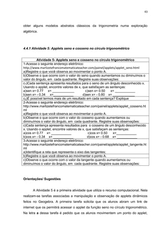 43 
obter alguns modelos abstratos clássicos da trigonometria numa exploração algébrica. 4.4.1 Atividade 5: Applets seno e cosseno no círculo trigonométrico 
Atividade 5- Applets seno e cosseno no círculo trigonométrico 
1-Acesse o seguinte endereço eletrônico: http://www.marlizetefrancomatematicateacher.com/painel/applets/applet_seno.html a)Registre o que você observa ao movimentar o ponto A. 
b)Observe o que ocorre com o valor do seno quando aumentamos ou diminuímos o valor do ângulo, em cada quadrante. Registre suas observações: 
c1)Cada sentença apresenta resultados para o seno de um ângulo desconhecido x. Usando o applet, encontre valores de x, que satisfaçam as sentenças: a)sen x= 0.77 x= ____________ c)sen x= 0.50 x= ___________ b)sen x= - 0.34 x=___________ d)sen x= - 0.80 x= ____________ 
c2)É possível termos mais de um resultado em cada sentença? Explique 
2-Acesse o seguinte endereço eletrônico: http://www.marlizetefrancomatematicateacher.com/painel/applets/applet_cosseno.html a)Registre o que você observa ao movimentar o ponto A. 
b)Observe o que ocorre com o valor do cosseno quando aumentamos ou diminuímos o valor do ângulo, em cada quadrante. Registre suas observações: 
c)Cada sentença apresenta resultados para o cosseno de um ângulo desconhecido x. Usando o applet, encontre valores de x, que satisfaçam as sentenças: a)cos x= 0.77 x= ___________ c)cos x= 0.50 x=___________ b)cos x= - 0.34 x= ___________ d)cos x= - 0.68 x= ___________ 
3-Acesse o seguinte endereço eletrônico: http://www.marlizetefrancomatematicateacher.com/painel/applets/applet_tangente.html a)Identifique a reta que representa o eixo das tangentes; 
b)Registre o que você observa ao movimentar o ponto A. 
c)Observe o que ocorre com o valor da tangente quando aumentamos ou diminuímos o valor do ângulo, em cada quadrante. Registre suas observações: 
Orientações/ Sugestões 
A Atividade 5 é a primeira atividade que utiliza o recurso computacional. Nela realizam-se tarefas associadas a manipulação e observação de applets dinâmicos feitos no Geogebra. A primeira tarefa solicita que os alunos abram um link de internet que os permitirá acessar o applet da função seno no círculo trigonométrico. Na letra a dessa tarefa é pedido que os alunos movimentem um ponto do applet,  