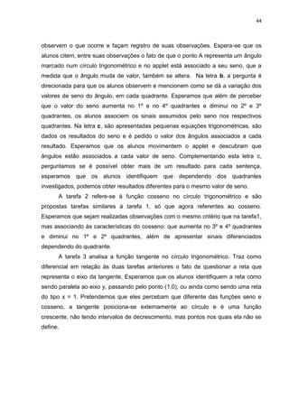 44 
observem o que ocorre e façam registro de suas observações. Espera-se que os alunos citem, entre suas observações o fato de que o ponto A representa um ângulo marcado num círculo trigonométrico e no applet está associado a seu seno, que a medida que o ângulo muda de valor, também se altera. Na letra b, a pergunta é direcionada para que os alunos observem e mencionem como se dá a variação dos valores de seno do ângulo, em cada quadrante. Esperamos que além de perceber que o valor do seno aumenta no 1º e no 4º quadrantes e diminui no 2º e 3º quadrantes, os alunos associem os sinais assumidos pelo seno nos respectivos quadrantes. Na letra c, são apresentadas pequenas equações trigonométricas, são dados os resultados do seno e é pedido o valor dos ângulos associados a cada resultado. Esperamos que os alunos movimentem o applet e descubram que ângulos estão associados a cada valor de seno. Complementando esta letra c, perguntamos se é possível obter mais de um resultado para cada sentença, esperamos que os alunos identifiquem que dependendo dos quadrantes investigados, podemos obter resultados diferentes para o mesmo valor de seno. A tarefa 2 refere-se à função cosseno no círculo trigonométrico e são propostas tarefas similares à tarefa 1, só que agora referentes ao cosseno. Esperamos que sejam realizadas observações com o mesmo critério que na tarefa1, mas associando às características do cosseno: que aumenta no 3º e 4º quadrantes e diminui no 1º e 2º quadrantes, além de apresentar sinais diferenciados dependendo do quadrante. A tarefa 3 analisa a função tangente no círculo trigonométrico. Traz como diferencial em relação às duas tarefas anteriores o fato de questionar a reta que representa o eixo da tangente. Esperamos que os alunos identifiquem a reta como sendo paralela ao eixo y, passando pelo ponto (1,0), ou ainda como sendo uma reta do tipo x = 1. Pretendemos que eles percebam que diferente das funções seno e cosseno, a tangente posiciona-se externamente ao círculo e é uma função crescente, não tendo intervalos de decrescimento, mas pontos nos quais ela não se define. 
 