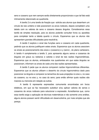 47 
seno e cosseno que nem sempre serão diretamente proporcionais e que tal fato está intimamente relacionado ao quadrante. A tarefa 2 é uma tarefa de fixação que solicita aos alunos que desenhem um círculo de raio unitário e nele posicionem os arcos notáveis, depois completem uma tabela com os valores de seno e cosseno desses ângulos. Consideramos essa tarefa de simples resolução, pois os alunos poderão consultar livros ou apostilas para completar tanto a tabela quanto o círculo. Esperamos que os alunos não apresentem grandes dificuldades para resolvê-la. A tarefa 3 explora o sinal das funções seno e cosseno em cada quadrante, pedindo que os alunos justifiquem estes sinais. Esperamos que os alunos associem os sinais ao posicionamento dos eixos x (cosseno) e y (seno) , do plano cartesiano. A tarefa 4 complementa a tarefa 3, pois apresenta alguns senos e cossenos de ângulos em graus ou radianos e solicita o sinal de tais razões trigonométricas. Esperamos que os alunos, embasados nos quadrantes em que estes ângulos se posicionam, informem os sinais de cada uma das razões apresentadas. A tarefa 5 pede que os alunos comparem razões trigonométricas diferentes. Esperamos que os alunos utilizem o desenho do círculo trigonométrico dado para posicionar os ângulos e comparar os tamanhos de suas projeções no eixo x, no caso do cosseno, ou no eixo y, no caso do seno; para então afirmar quais razões são maiores ou menores em relação as outras. A tarefa 6 representa expressões comumente encontradas em livros didáticos, em que se faz necessário substituir e/ou aplicar valores de senos e cossenos de arcos notáveis para solucionar a expressão. Acreditamos que, como essa tarefa exige a aplicação de técnicas matemáticas e não somente uma análise, alguns alunos possam sentir dificuldade em desenvolvê-la, por mais simples que ela pareça. 
 