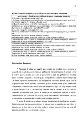 48 
4.4.3 Atividade 6: Applets com gráficos de seno, cosseno e tangente 
Atividade 6 - Applets com gráficos de seno, cosseno e tangente 
1- Acesse o seguinte endereço eletrônico: http://www.marlizetefrancomatematicateacher.com/painel/applets/applet_grafico_seno.html Movimente o ponto P e analise a função seno: a)Quando se completa uma volta no círculo, o que ocorre no gráfico? 
b)Dizemos que uma função cuja imagem se repete em intervalos regulares de tempo é periódica. A função seno é periódica? Por quê? 
2-Acesse o seguinte endereço eletrônico: http://www.marlizetefrancomatematicateacher.com/painel/applets/applet_grafico_cosseno.html Movimente o ponto P e analise a função cosseno: a)Quando se completa uma volta no círculo, o que ocorre no gráfico? 
b)Dizemos que uma função cuja imagem se repete em intervalos regulares de tempo é periódica. A função cosseno é periódica? Por quê? 
3-Acesse o seguinte endereço eletrônico: http://www.marlizetefrancomatematicateacher.com/painel/applets/applet_grafico_tangente.html Movimente o ponto A e analise a função tangente: a)Quando se completa uma volta no círculo, o que ocorre no gráfico? 
b)Dizemos que uma função cuja imagem se repete em intervalos regulares de tempo é periódica. A função tangente é periódica? Por quê? 
4- Que limitações você percebeu ao usar os applets? 
Orientações/ Sugestões A Atividade 6 utiliza um applet que associa as funções seno, cosseno e tangente no círculo trigonométrico aos gráficos no plano cartesiano. A tarefas 1, 2 e 3 pedem que os alunos observem o que acontece com os gráficos das funções seno, cosseno e tangente, à medida que é completa uma volta na movimentação de um ponto específico e analisem se tais funções são periódicas ou não e qual seria o respectivo valor desse período. Esperamos que os alunos notem que a cada volta completa no círculo um período do gráfico é desenhado, logo são funções periódicas e têm como períodos 2π, no caso das funções seno e cosseno, e π, no caso da tangente. Acreditamos que devido à presença das assíntotas verticais a função tangente traga um pouco de dificuldade a sua compreensão pelos alunos, no que achamos que a manipulação do applet minimizará tal situação. 
A tarefa 4 questiona os alunos acerca de possíveis limitações dos applets. Esperamos que os alunos mencionem o fato de que os applets não permitem o desenho do gráfico além da primeira volta no círculo trigonométrico, ou seja, só desenha o gráfico em seu primeiro período.  