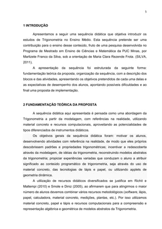 5 
1 INTRODUÇÃO Apresentamos a seguir uma sequência didática que objetiva introduzir os estudos de Trigonometria no Ensino Médio. Esta sequência pretende ser uma contribuição para o ensino desse conteúdo, fruto de uma pesquisa desenvolvida no Programa de Mestrado em Ensino de Ciências e Matemática da PUC Minas, por Marlizete Franco da Silva, sob a orientação de Maria Clara Rezende Frota. (SILVA, 2011). A apresentação da sequência foi estruturada da seguinte forma: fundamentação teórica da proposta, organização da sequência, com a descrição dos blocos e das atividades, apresentando os objetivos pretendidos de cada uma delas e as expectativas de desempenho dos alunos, apontando possíveis dificuldades e ao final uma proposta de implementação. 2 FUNDAMENTAÇÃO TEÓRICA DA PROPOSTA A sequência didática aqui apresentada é pensada como uma abordagem da Trigonometria a partir da modelagem, com referências na realidade, utilizando material concreto e recursos computacionais, aproveitando as potencialidades de tipos diferenciados de instrumentos didáticos. Os objetivos gerais da sequência didática foram: motivar os alunos, desenvolvendo atividades com referência na realidade, de modo que eles próprios descobrissem padrões e propriedades trigonométricas; incentivar a redescoberta através da modelagem, de idéias da trigonometria, reconstruindo modelos abstratos da trigonometria; propiciar experiências variadas que conduzam o aluno a atribuir significado ao conteúdo programático de trigonometria, seja através do uso de material concreto, das tecnologias de lápis e papel, ou utilizando applets de geometria dinâmica. A utilização de recursos didáticos diversificados se justifica em Richit e Maltempi (2010) e Smole e Diniz (2005), ao afirmarem que para atingirmos o maior número de alunos devemos combinar vários recursos metodológicos (software, lápis, papel, calculadora, material concreto, medições, plantas, etc.). Por isso utilizamos material concreto, papel e lápis e recursos computacionais para a compreensão e representação algébrica e geométrica de modelos abstratos da Trigonometria.  