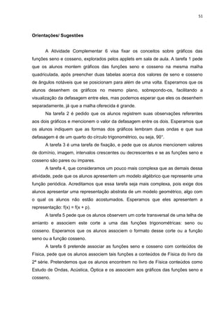 51 
Orientações/ Sugestões A Atividade Complementar 6 visa fixar os conceitos sobre gráficos das funções seno e cosseno, explorados pelos applets em sala de aula. A tarefa 1 pede que os alunos montem gráficos das funções seno e cosseno na mesma malha quadriculada, após preencher duas tabelas acerca dos valores de seno e cosseno de ângulos notáveis que se posicionam para além de uma volta. Esperamos que os alunos desenhem os gráficos no mesmo plano, sobrepondo-os, facilitando a visualização da defasagem entre eles, mas podemos esperar que eles os desenhem separadamente, já que a malha oferecida é grande. Na tarefa 2 é pedido que os alunos registrem suas observações referentes aos dois gráficos e mencionem o valor da defasagem entre os dois. Esperamos que os alunos indiquem que as formas dos gráficos lembram duas ondas e que sua defasagem é de um quarto do círculo trigonométrico, ou seja, 90°. A tarefa 3 é uma tarefa de fixação, e pede que os alunos mencionem valores de domínio, imagem, intervalos crescentes ou decrescentes e se as funções seno e cosseno são pares ou ímpares. A tarefa 4, que consideramos um pouco mais complexa que as demais dessa atividade, pede que os alunos apresentem um modelo algébrico que represente uma função periódica. Acreditamos que essa tarefa seja mais complexa, pois exige dos alunos apresentar uma representação abstrata de um modelo geométrico, algo com o qual os alunos não estão acostumados. Esperamos que eles apresentem a representação: f(x) = f(x + p). A tarefa 5 pede que os alunos observem um corte transversal de uma telha de amianto e associem este corte a uma das funções trigonométricas: seno ou cosseno. Esperamos que os alunos associem o formato desse corte ou a função seno ou a função cosseno. A tarefa 6 pretende associar as funções seno e cosseno com conteúdos de Física, pede que os alunos associem tais funções a conteúdos de Física do livro da 2ª série. Pretendemos que os alunos encontrem no livro de Física conteúdos como Estudo de Ondas, Acústica, Óptica e os associem aos gráficos das funções seno e cosseno. 
 