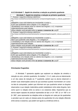 52 
4.4.5 Atividade 7: Applet de simetrias e redução ao primeiro quadrante 
Atividade 7- Applet de simetrias e redução ao primeiro quadrante 
1- Acesse o seguinte endereço eletrônico: http://www.marlizetefrancomatematicateacher.com/painel/applets/applet_1_reducao_quadrante.html a)Registre o que você observa ao movimentar o cursor . 
b) Em que quadrante varia o ângulo ? E o ângulo ? 
c)Estabeleça uma relação entre os valores dos ângulos e , e expresse matematicamente essa relação. 
d)Que relação você percebe entre os senos e cossenos de e ? 
2- Acesse o seguinte endereço eletrônico: http://www.marlizetefrancomatematicateacher.com/painel/applets/applet2_reducao_quadrante.html a)Registre o que você observa ao movimentar o cursor . 
b)Em que quadrante varia ângulos ? E o ângulo ? 
c) Estabeleça uma relação entre os valores dos ângulos e , e expresse matematicamente essa relação. 
d)Que relação você percebe entre os senos e cossenos de e ? 
3- Acesse o seguinte endereço eletrônico: http://www.marlizetefrancomatematicateacher.com/painel/applets/applet_3_reducao_quadrante.html a)Registre o que você observa ao movimentar o cursor . 
b) Em que quadrante varia o ângulo ? E o ângulo ? 
c)Estabeleça uma relação entre os valores dos ângulos e , e expresse matematicamente essa relação. 
d)Que relação você percebe entre os senos e cossenos de e ? 
Orientações/ Sugestões A Atividade 7 apresenta applets que exploram as relações de simetria e redução ao uma primeiro quadrante. As tarefas 1, 2 e 3, cada uma se relacionando a um dos casos de redução ao 1º quadrante, pedem que os alunos observem e anotem suas observações acerca do que acontece quando movimentam um cursor na tela do computador, pedem que informem em que quadrante variam os ângulos observados e que relação matemática podem estabelecer entre estes ângulos, bem como qual é a relação entre os senos e os cossenos deles. Esperamos que os alunos sejam capazes de produzir expressões do tipo: α+ β= 180°; β- α= 180° e α+ β= 360°, para representar as relações entre os ângulos em cada par de quadrantes e perceber que em cada um desses pares de quadrantes há uma relação diferente entre senos e cossenos, que podem ser iguais ou simétricos entre si.  
