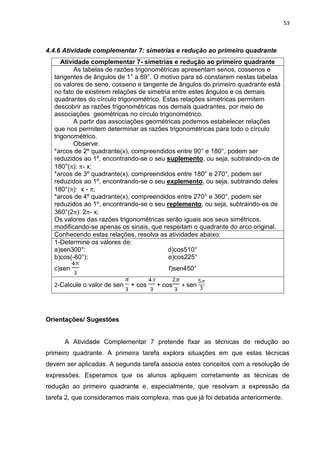 53 
4.4.6 Atividade complementar 7: simetrias e redução ao primeiro quadrante 
Atividade complementar 7- simetrias e redução ao primeiro quadrante 
As tabelas de razões trigonométricas apresentam senos, cossenos e tangentes de ângulos de 1° a 89°. O motivo para só constarem nestas tabelas os valores de seno, cosseno e tangente de ângulos do primeiro quadrante está no fato de existirem relações de simetria entre estes ângulos e os demais quadrantes do círculo trigonométrico. Estas relações simétricas permitem descobrir as razões trigonométricas nos demais quadrantes, por meio de associações geométricas no círculo trigonométrico. A partir das associações geométricas podemos estabelecer relações que nos permitem determinar as razões trigonométricas para todo o círculo trigonométrico. Observe: *arcos de 2º quadrante(x), compreendidos entre 90° e 180°, podem ser reduzidos ao 1º, encontrando-se o seu suplemento, ou seja, subtraindo-os de 180°(): - x; *arcos de 3º quadrante(x), compreendidos entre 180° e 270°, podem ser reduzidos ao 1º, encontrando-se o seu explemento, ou seja, subtraindo deles 180°(): x - ; *arcos de 4º quadrante(x), compreendidos entre 270° e 360°, podem ser reduzidos ao 1º, encontrando-se o seu replemento, ou seja, subtraindo-os de 360°(2): 2- x; Os valores das razões trigonométricas serão iguais aos seus simétricos, modificando-se apenas os sinais, que respeitam o quadrante do arco original. 
Conhecendo estas relações, resolva as atividades abaixo: 
1-Determine os valores de: a)sen300°: d)cos510° b)cos(-60°): e)cos225° c)sen f)sen450° 
2-Calcule o valor de sen + cos + cos + sen 
Orientações/ Sugestões A Atividade Complementar 7 pretende fixar as técnicas de redução ao primeiro quadrante. A primeira tarefa explora situações em que estas técnicas devem ser aplicadas. A segunda tarefa associa estes conceitos com a resolução de expressões. Esperamos que os alunos apliquem corretamente as técnicas de redução ao primeiro quadrante e, especialmente, que resolvam a expressão da tarefa 2, que consideramos mais complexa, mas que já foi debatida anteriormente.  