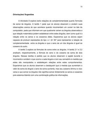 55 
Orientações/ Sugestões A Atividade 8 explora tanto relações de complementaridade quanto fórmulas de soma de ângulos. A tarefa 1 pede que os alunos observem e anotem suas observações acerca do que acontece quando movimentam um cursor na tela do computador, pede que informem em que quadrante variam os ângulos observados e que relação matemática podem estabelecer entre estes ângulos, bem como qual é a relação entre os senos e os cossenos deles. Esperamos que os alunos sejam capazes de produzir expressões do tipo: α + β= 90° para representar a relação de complementaridade entre os ângulos e que o seno de um dos ângulos é igual ao cosseno do outro. A tarefa 2 explora as fórmulas de soma entre os ângulos. A tarefa 2.1 e 2.2 analisam, respectivamente, a fórmula do seno e do cosseno da soma de dois ângulos. Nessas tarefas é pedido que os alunos observem o applet durante o movimento e anotem o que ocorre a cada ângulo e com seu somatório à medida que estes são manipulados e estabeleçam relações entre estes comportamentos. Esperamos que os alunos observem e destaquem que à medida que aumentam o valor da soma do ângulo o seno da soma aumenta, mas seu cosseno diminui e vice- versa e que somar os ângulos não significa somar diretamente os senos e cossenos pois estamos lidando com uma combinação gráfica de informações.  