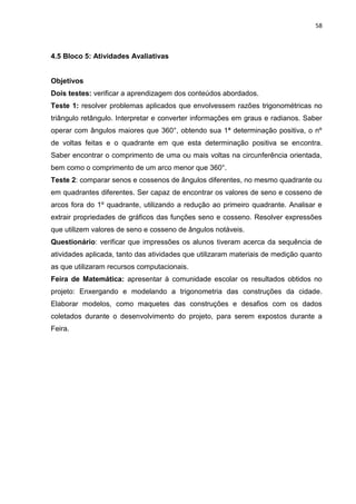58 
4.5 Bloco 5: Atividades Avaliativas Objetivos Dois testes: verificar a aprendizagem dos conteúdos abordados. Teste 1: resolver problemas aplicados que envolvessem razões trigonométricas no triângulo retângulo. Interpretar e converter informações em graus e radianos. Saber operar com ângulos maiores que 360°, obtendo sua 1ª determinação positiva, o nº de voltas feitas e o quadrante em que esta determinação positiva se encontra. Saber encontrar o comprimento de uma ou mais voltas na circunferência orientada, bem como o comprimento de um arco menor que 360°. Teste 2: comparar senos e cossenos de ângulos diferentes, no mesmo quadrante ou em quadrantes diferentes. Ser capaz de encontrar os valores de seno e cosseno de arcos fora do 1º quadrante, utilizando a redução ao primeiro quadrante. Analisar e extrair propriedades de gráficos das funções seno e cosseno. Resolver expressões que utilizem valores de seno e cosseno de ângulos notáveis. Questionário: verificar que impressões os alunos tiveram acerca da sequência de atividades aplicada, tanto das atividades que utilizaram materiais de medição quanto as que utilizaram recursos computacionais. Feira de Matemática: apresentar à comunidade escolar os resultados obtidos no projeto: Enxergando e modelando a trigonometria das construções da cidade. Elaborar modelos, como maquetes das construções e desafios com os dados coletados durante o desenvolvimento do projeto, para serem expostos durante a Feira. 
 