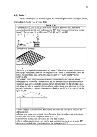 59 
4.5.1 Teste 1 Para a verificação da aprendizagem do conteúdo pensou-se dois tipos testes, chamados de Teste 1(A) e Teste 1(B) 
Teste 1(A) 
1-(IMENES; LELLIS, 2009, p. 278) Para vencer o desnível de 3,15m será construída uma rampa com inclinação de 15°. Com que comprimento a rampa ficará? (Dados: sen15° = 0,26; cos 15°=0,97; tg 15° = 0,27) 
2-Observe o telhado: x Sabendo que o pendural (viga vertical) mede 0,90 metros e que a empena e a linha (viga horizontal) formam um ângulo de 15° entre si, determine o valor da linha, representada pela variável x. (Dados sen15°= 0,26; cos15°=0,96 ; tg15°=0,27) 
3-(DANTE, 2005, 199) na construção de um telhado foram usadas telhas francesas e o “caimento” do telhado é de 20° em relação ao plano horizontal. Sabendo que, em cada lado da casa, foram construídos 6m de telhado e que, até a laje do teto, a casa tem 3m de altura, determine a que altura se encontra o ponto mais alto do telhado dessa casa. (Dados: sen20°= 0,34; cos20°= 0,94; tg20°=0,36.) 
4-Uma pessoa numa bicicleta dá 6 voltas em torno de uma pista circular de diâmetro 8 m. a)Determine o comprimento da circunferência descrita pelo movimento deste ciclista, em uma volta completa. (Use: = 3, 14) b)Determine a distância percorrida ao final das 6 voltas. c)Se o ciclista percorresse um trecho que correspondesse a um arco de 45° de uma circunferência, quantos metros ele teria percorrido? 
 