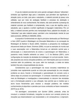 6 
O uso do material concreto tem como grande vantagem oferecer “referentes”, símbolos que significam algo para o estudante, que permitem dar significado à situação como um todo, pois para o estudante, o material concreto já possui uma utilidade, que por meio de analogias facilitará o processo de abstração e entendimento do novo conhecimento. No entanto, não será somente a presença do material concreto que facilitará a compreensão, mas o que ele significa para o estudante, que o ajudará a conferir significado à linguagem matemática. Por um lado, o material concreto permite uma manipulação física, palpável da situação, os “referentes” que este material possui, permitem uma manipulação mental do que está ocorrendo. (SPINILLO; MAGINA, 2004). A proposta é fundamentada em alguns princípios destacados por Biembengut e Hein (2007) quanto à Modelagem em Educação Matemática e na concepção de Modelagem de Barbieri e Burak (2005). Adotamos a perspectiva de modelagem educacional citada por Kaiser, Sriraman (2006), na qual os exemplos do mundo real e suas associações com a Matemática tornam-se um elemento central para a estruturação e o desenvolvimento do ensino e aprendizagem em Matemática; e pautamos nosso trabalho adotando os casos 1 e 2 de Barbosa (2001), como configurações de inserção de atividades de modelagem no currículo escolar. Assim, são propostos aos alunos situações-problema, com informações para que os alunos resolvam além de problemas, nos quais, além da resolução, a coleta de dados também fica sob a responsabilidade dos alunos. Consideramos que a aprendizagem de novos conceitos matemáticos se consolida mais rapidamente quando se inicia pela apresentação de uma situação problema ao aluno, ficando a formalização e generalização do conceito como a última etapa do processo de aprendizagem. O conteúdo matemático abordado por meio de Modelagem e investigações é desencadeado no decorrer das atividades com a formalização posterior a sua utilização. Isso permite que à medida que o aluno busca ferramentas para resolver a situação problema, ele mobilize conhecimentos já adquiridos e perceba que novos conteúdos se fazem necessários. (KATO et al, 2010). 
Tal abordagem, concordando com Quinlan (2004), pretende, antes de introduzir o conteúdo formalizado, mergulhar os alunos num contexto próximo às situações que desencadearam sua necessidade e, em consequência, o originaram.  