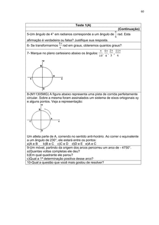 60 
Teste 1(A) 
(Continuação) 
5-Um ângulo de 4° em radianos corresponde a um ângulo de rad. Esta afirmação é verdadeira ou falsa? Justifique sua resposta. 
6- Se transformarmos rad em graus, obteremos quantos graus? 
7- Marque no plano cartesiano abaixo os ângulos: , , 
8-(M11305MG) A figura abaixo representa uma pista de corrida perfeitamente circular. Sobre a mesma foram assinalados um sistema de eixos ortogonais xy e alguns pontos. Veja a representação: Um atleta parte de A, correndo no sentido anti-horário. Ao correr o equivalente a um ângulo de 230°, ele estará entre os pontos: a)A e B b)B e C c)C e D d)D e E e)A e C 
9-Um móvel, partindo da origem dos arcos percorreu um arco de - 4750°. a)Quantas voltas completas ele deu? b)Em qual quadrante ele parou? c)Qual a 1ª determinação positiva desse arco? 
10-Qual a questão que você mais gostou de resolver? 
 