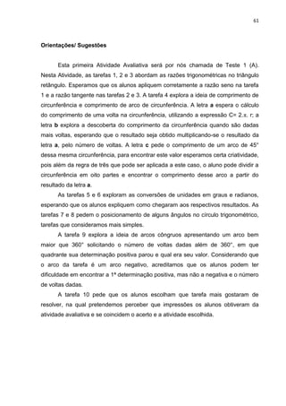 61 
Orientações/ Sugestões Esta primeira Atividade Avaliativa será por nós chamada de Teste 1 (A). Nesta Atividade, as tarefas 1, 2 e 3 abordam as razões trigonométricas no triângulo retângulo. Esperamos que os alunos apliquem corretamente a razão seno na tarefa 1 e a razão tangente nas tarefas 2 e 3. A tarefa 4 explora a ideia de comprimento de circunferência e comprimento de arco de circunferência. A letra a espera o cálculo do comprimento de uma volta na circunferência, utilizando a expressão C= 2.π. r; a letra b explora a descoberta do comprimento da circunferência quando são dadas mais voltas, esperando que o resultado seja obtido multiplicando-se o resultado da letra a, pelo número de voltas. A letra c pede o comprimento de um arco de 45° dessa mesma circunferência, para encontrar este valor esperamos certa criatividade, pois além da regra de três que pode ser aplicada a este caso, o aluno pode dividir a circunferência em oito partes e encontrar o comprimento desse arco a partir do resultado da letra a. As tarefas 5 e 6 exploram as conversões de unidades em graus e radianos, esperando que os alunos expliquem como chegaram aos respectivos resultados. As tarefas 7 e 8 pedem o posicionamento de alguns ângulos no círculo trigonométrico, tarefas que consideramos mais simples. A tarefa 9 explora a ideia de arcos côngruos apresentando um arco bem maior que 360° solicitando o número de voltas dadas além de 360°, em que quadrante sua determinação positiva parou e qual era seu valor. Considerando que o arco da tarefa é um arco negativo, acreditamos que os alunos podem ter dificuldade em encontrar a 1ª determinação positiva, mas não a negativa e o número de voltas dadas. A tarefa 10 pede que os alunos escolham que tarefa mais gostaram de resolver, na qual pretendemos perceber que impressões os alunos obtiveram da atividade avaliativa e se coincidem o acerto e a atividade escolhida. 
 