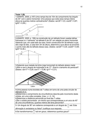 62 
Teste 1 (B) 
1-(DANTE, 2005, p.197) Uma rampa lisa de 10m de comprimento faz ângulo de 30° com o plano horizontal. Uma pessoa que sobe essa rampa inteira eleva-se quantos metros verticalmente? (Dados: sen30°= 0,5; cos30°= 0,87; tg30°= 0,58.) 
2-(DANTE, 2005, p. 199) na construção de um telhado foram usadas telhas francesas e o “caimento” do telhado é de 20° em relação ao plano horizontal. Sabendo que, em cada lado da casa, foram construídos 6m de telhado e que, até a laje do teto, a casa tem 3m de altura, determine a que altura se encontra o ponto mais alto do telhado dessa casa. (Dados: sen20°= 0,34; cos20°= 0,94; tg20°=0,36.) 
3-Sabendo que metade da linha (viga horizontal) do telhado abaixo mede 3,80m e que o ângulo de inclinação é de 17°. Qual é o tamanho do pendural? (Dados: sen17°= 0,29; cos17° = 0,96; tg17°= 0,31) 
4-Uma pessoa numa bicicleta dá 7 voltas em torno de uma pista circular de diâmetro 6 m . a)Determine o comprimento da circunferência descrita pelo movimento deste ciclista, em uma volta completa. (Use: = 3, 14) b)Determine a distância percorrida ao final das 7 voltas. c)Se o ciclista percorresse um trecho que correspondesse a um arco de 45° de uma circunferência, quantos metros ele teria percorrido? 
5- Um ângulo de 36° em radianos corresponde a um ângulo de rad. Esta afirmação é verdadeira ou falsa? Justifique sua resposta. 
6-Se transformarmos rad em graus, obteremos quantos graus? 
3,80m 
17° 
x  
