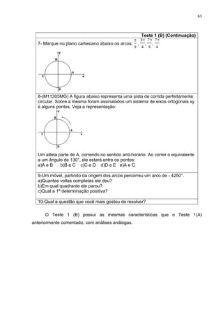 63 
Teste 1 (B) (Continuação) 
7- Marque no plano cartesiano abaixo os arcos: , , , 
8-(M11305MG) A figura abaixo representa uma pista de corrida perfeitamente circular. Sobre a mesma foram assinalados um sistema de eixos ortogonais xy e alguns pontos. Veja a representação: Um atleta parte de A, correndo no sentido anti-horário. Ao correr o equivalente a um ângulo de 130°, ele estará entre os pontos: a)A e B b)B e C c)C e D d)D e E e)A e C 
9-Um móvel, partindo da origem dos arcos percorreu um arco de - 4250°. a)Quantas voltas completas ele deu? b)Em qual quadrante ele parou? c)Qual a 1ª determinação positiva? 
10-Qual a questão que você mais gostou de resolver? 
O Teste 1 (B) possui as mesmas características que o Teste 1(A) anteriormente comentado, com análises análogas.  