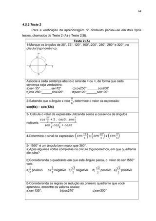 64 
4.5.2 Teste 2 Para a verificação da aprendizagem do conteúdo pensou-se em dois tipos testes, chamados de Teste 2 (A) e Teste 2(B). 
Teste 2 (A) 
1-Marque os ângulos de 35°, 72°, 120°, 100°, 200°, 250°, 280° e 320°, no círculo trigonométrico: 
Associe a cada sentença abaixo o sinal de > ou <, de forma que cada sentença seja verdadeira: a)sen 35° ______sen72° c)cos250° ______cos200° b)cos 280°______cos320° d)sen120°______sen100° 
2-Sabendo que o ângulo x vale determine o valor da expressão: sen(6x) – cos(12x) 
3- Calcule o valor da expressão utilizando senos e cossenos de ângulos notáveis: 
4-Determine o sinal da expressão: x x 
5- 1560° é um ângulo bem maior que 360°. a)Após algumas voltas completas no círculo trigonométrico, em que quadrante ele pára? b)Considerando o quadrante em que este ângulo parou, o valor do sen1560° vale: a) positivo b) negativo c) negativo d)positivo e) positivo 
6-Considerando as regras de redução ao primeiro quadrante que você aprendeu, encontre os valores abaixo: a)sen135°: b)cos240° c)sen300° 
 