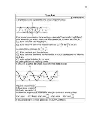 65 
Teste 2 (A) 
(Continuação) 
7-O gráfico abaixo representa uma função trigonométrica: Esta função possui certas características. Assinale V(verdadeiro) ou F(falso) para as sentenças abaixo, conforme elas pertençam ou não a esta função. a)( )Esta função é uma função par. b)( )Esta função é crescente nos intervalos de 0 a e de a 2π; e é decrescente no intervalo de . c)( )Esta função é uma função ímpar d)( )Esta função é crescente no intervalo de π a 2π; e decrescente no intervalo de 0 a π. e)( )este gráfico é da função y = senx. f)( )este gráfico é da função y = cosx. 
8-Observe o gráfico de função trigonométrica dado abaixo: I.Qual o seu domínio?__________ II-Qual a sua imagem?_________ III-Qual o seu período?_________ IV-Assinale a opção que representa a função associada a este gráfico: a)y= cosx b)y= 2cosx c)y= cos d)y= senx e)y= sen 
9-Que exercício você mais gostou de resolver? Justifique. 
π 
5 
6 
7 
8 
– 
– 2 
– 3 
1 
– 1  