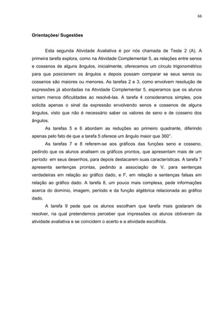 66 
Orientações/ Sugestões Esta segunda Atividade Avaliativa é por nós chamada de Teste 2 (A). A primeira tarefa explora, como na Atividade Complementar 5, as relações entre senos e cossenos de alguns ângulos, inicialmente, oferecemos um círculo trigonométrico para que posicionem os ângulos e depois possam comparar se seus senos ou cossenos são maiores ou menores. As tarefas 2 e 3, como envolvem resolução de expressões já abordadas na Atividade Complementar 5, esperamos que os alunos sintam menos dificuldades ao resolvê-las. A tarefa 4 consideramos simples, pois solicita apenas o sinal da expressão envolvendo senos e cossenos de alguns ângulos, visto que não é necessário saber os valores de seno e de cosseno dos ângulos. As tarefas 5 e 6 abordam as reduções ao primeiro quadrante, diferindo apenas pelo fato de que a tarefa 5 oferece um ângulo maior que 360°. As tarefas 7 e 8 referem-se aos gráficos das funções seno e cosseno, pedindo que os alunos analisem os gráficos prontos, que apresentam mais de um período em seus desenhos, para depois destacarem suas características. A tarefa 7 apresenta sentenças prontas, pedindo a associação de V, para sentenças verdadeiras em relação ao gráfico dado, e F, em relação a sentenças falsas em relação ao gráfico dado. A tarefa 8, um pouco mais complexa, pede informações acerca do domínio, imagem, período e da função algébrica relacionada ao gráfico dado. A tarefa 9 pede que os alunos escolham que tarefa mais gostaram de resolver, na qual pretendemos perceber que impressões os alunos obtiveram da atividade avaliativa e se coincidem o acerto e a atividade escolhida. 
 