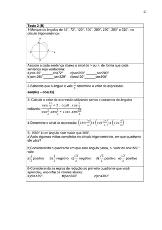 67 
Teste 2 (B) 
1-Marque os ângulos de 35°, 72°, 120°, 100°, 200°, 250°, 280° e 320°, no círculo trigonométrico: 
Associe a cada sentença abaixo o sinal de > ou <, de forma que cada sentença seja verdadeira: a)cos 35° ______cos72° c)sen250° ______sen200° b)sen 280°______sen320° d)cos120°______cos100° 
2-Sabendo que o ângulo x vale determine o valor da expressão: sen(6x) – cos(3x) 
3- Calcule o valor da expressão utilizando senos e cossenos de ângulos notáveis: 
4-Determine o sinal da expressão: x x 
5- 1560° é um ângulo bem maior que 360°. a)Após algumas voltas completas no círculo trigonométrico, em que quadrante ele pára? b)Considerando o quadrante em que este ângulo parou, o valor do cos1560° vale: a) positivo b) negativo c) negativo d)positivo e) positivo 
6-Considerando as regras de redução ao primeiro quadrante que você aprendeu, encontre os valores abaixo: a)cos135°: b)sen240° c)cos300° 
 