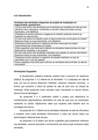 69 
4.5.3 Questionário 
Avaliação das atividades integrantes do projeto de modelação em trigonometria- questionário 
1-O que você achou das atividades que envolveram as medições em sala de aula, utilizando trena, esquadros, transferidor e canudo? (Descreva todas as suas impressões, com detalhes) 
2-Destaque os pontos positivos e negativos do trabalho realizado durante as medições em sala de aula; 
3-O que você achou do trabalho sobre a trigonometria das construções da cidade? (Descreva todas as suas impressões, com detalhes) 
4-Destaque pontos positivos e negativos durante a execução do projeto: Trigonometria das construções da cidade; 
5-Que sugestões você daria para melhorar as atividades desenvolvidas em sala, efetuando as medições, e do projeto? 
6-O que você achou das atividades realizadas com applets na sala de informática? (Descreva todas as suas impressões, com detalhes) 
7-Destaque pontos positivos e negativos do trabalho realizado na sala de informática com o uso dos applets. 
8-Que sugestões você daria para melhorar as atividades desenvolvidas na sala de informática? 
Orientações/ Sugestões O Questionário avaliativo pretende analisar todo o percurso da sequência didática. As perguntas 1 e 2 referem-se às Atividades 1 e 2 aplicadas em sala de aula, em que os alunos efetuavam medições, utilizando materiais concretos e tinham que encontrar a altura da parede da sala de aula e/ou um ângulo de inclinação. Estas perguntas visam perceber quais impressões os alunos tiveram dessa forma de abordagem. As perguntas 3 e 4 pretendem avaliar o projeto que relacionava os conhecimentos trigonométricos aprendidos em sala de aula com as construções existentes na cidade. Objetivamos saber que impactos este trabalho teve na concepção dos alunos. As perguntas 6 e 7 referem-se às atividades realizadas na sala de informática e analisam como estas atividades influenciaram a visão dos alunos sobre sua aprendizagem utilizando esse recurso. As perguntas 5 e 8 pedem aos alunos sugestões para posteriores melhorias nas atividades, visamos aproveitar o envolvimento dos alunos para enriquecer estas atividades.  