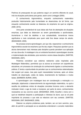 7 
Partimos do pressuposto de que podemos seguir um caminho diferente do usual, indo de situações particulares para gerais, assim como Lindegger (2000). O conhecimento trigonométrico, enquanto conhecimento matemático produzido historicamente pela humanidade se desenvolveu de tal forma, que enquanto conhecimento escolar se distanciou do empirismo do qual se originou. (AIMI, 2010). Uma parte considerável de suas ideias são fruto de abstrações de situações empíricas, que delas se distanciam ao serem generalizadas e aprofundadas. Aumenta-se o nível de detalhes e sua complexidade, tornando-se menos significativa e mais complicada para quem está fora desse campo de estudo. (BASSANEZI, 2009). No processo ensino-aprendizagem, por que não, reaproximar o conhecimento trigonométrico escolar do empirismo que lhe deu origem. Pesquisas apontam que os alunos demonstram mais interesse pela disciplina quando percebem sua aplicação em seu dia-a-dia. A modelagem cria um ambiente favorável à aprendizagem durante a implementação das atividades, pois reorienta o ensino dessa disciplina. (SANTOS; BISOGNIN, 2007). Podemos considerar que estamos realizando aulas inspiradas pela Modelagem Matemática, permitindo que os alunos se envolvam em experiências educativas, em processos de construção do conhecimento ligados a conhecimentos práticos. E tendo a oportunidade de perceber que os conhecimentos sistematizados não surgem por acaso, mas para suprir necessidades humanas, após um árduo trabalho de observação, coleta de dados, levantamento de hipóteses e muitos testes. (BARBIERI; BURAK, 2005). A aprendizagem com modelagem leva em consideração a motivação e a abstração, objetivando o desenvolvimento da argumentação matemática, na qual a escolha de problemas vindos de situações concretas funciona como o elemento motivador inicial, e age de modo a incorporar, por parte do aluno, conhecimentos necessários ao seu convívio social. (BASSANEZI, 2009). Escolher o tema com o qual se trabalhará desperta a participação e interesse do aluno, que se vê parte importante do processo e que este se relaciona com seu contexto. (SANTOS; BISOGNIN, 2007; BASSANEZI, 2009). 
Elaborar os próprios problemas pode, também, ser um bom caminho, pois, além de permitir a percepção se os estudantes entenderam o conceito matemático  