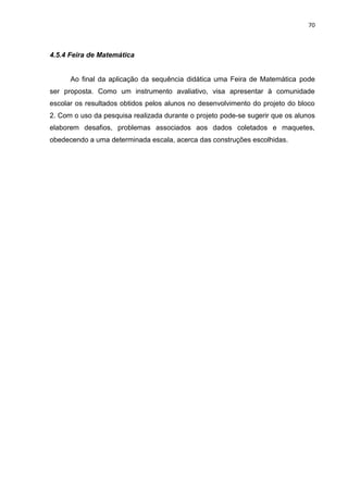 70 
4.5.4 Feira de Matemática Ao final da aplicação da sequência didática uma Feira de Matemática pode ser proposta. Como um instrumento avaliativo, visa apresentar à comunidade escolar os resultados obtidos pelos alunos no desenvolvimento do projeto do bloco 2. Com o uso da pesquisa realizada durante o projeto pode-se sugerir que os alunos elaborem desafios, problemas associados aos dados coletados e maquetes, obedecendo a uma determinada escala, acerca das construções escolhidas. 
 