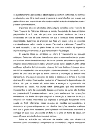 74 
os questionamentos colocando as observações que achem pertinentes. Ao terminar as atividades, uma folha é entregue à professora, a outra folha fica com o grupo que pode utilizá-la em momentos de discussão e socialização de descobertas e como parte do conteúdo escolar. O primeiro bloco de atividades retoma alguns conceitos como: Teorema de Tales, Teorema de Pitágoras, triângulos e escala. Consistindo de duas atividades preparatórias A e B, que são propostas para serem resolvidas em casa e socializadas em sala de aula, momento em que o conteúdo nelas abordado é sistematizado. Sugerimos ao professor que faça um estudo sobre os assuntos mencionados para melhor orientar os alunos. Para realizar a Atividade Preparatória B, será necessário o uso da planta baixa de uma casa (ANEXO A), sugerimos imprimi-la em papel tamanho A3, que oferece melhor visualização. O segundo bloco de atividades se refere à Trigonometria no triângulo retângulo. Conta com atividades diversificadas: duas a serem realizadas em grupos, nas quais os alunos necessitam medir alturas de paredes, sem delas se aproximar, utilizando alguns materiais concretos. Uma em que os alunos escolhem, entre vários problemas aplicados de trigonometria, retirados de livros didáticos, três para serem resolvidos e depois elaborem seus próprios problemas aplicados. Um desafio com a planta de uma casa em que os alunos analisam a inclinação do telhado nela representado, empregando conceitos de escala e associando o telhado a modelos abstratos. E o projeto: Enxergando e modelando a Trigonometria das construções da cidade. No qual os alunos são estimulados a enxergar a trigonometria nas construções da cidade. Os alunos listam construções que eles consideram interessantes; a partir da enumeração dessas construções, os alunos são divididos em grupos de até 6 pessoas cada um, cada grupo analisa uma das construções enumeradas. Os alunos têm que fotografar a construção e desenhar um croqui, utilizando um modelo matemático que expresse a construção fotografada, numa escala de 1:50, informando nesse desenho as medidas correspondentes e destacando a trigonometria presente, com cálculos, descrições, desenhos auxiliares ou o que o grupo achar necessário para expressar suas conclusões. O trabalho é entregue em duas vias: uma escrita em folha A4 e uma em forma de pôster, em papel AG, para apreciação da comunidade escolar. 
Antes da aplicação das atividades do terceiro bloco, são introduzidos conceitos como: circunferência, comprimento de circunferência, ângulos medidos em  
