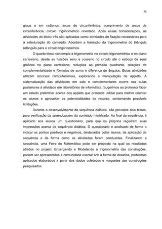 75 
graus e em radianos, arcos de circunferência, comprimento de arcos de circunferência, círculo trigonométrico orientado. Após essas considerações, as atividades do bloco três são aplicadas como atividades de fixação necessárias para a estruturação do conteúdo. Abordam a transição da trigonometria do triângulo retângulo para o círculo trigonométrico. O quarto bloco contempla a trigonometria no círculo trigonométrico e no plano cartesiano, desde as funções seno e cosseno no círculo até o esboço de seus gráficos no plano cartesiano; reduções ao primeiro quadrante, relações de complementaridade e fórmulas de soma e diferença de ângulos. Estas atividades utilizam recursos computacionais, explorando a manipulação de applets. A sistematização das atividades em sala e complementares ocorre nas aulas posteriores à atividade em laboratórios de informática. Sugerimos ao professor fazer um estudo preliminar acerca dos applets que pretende utilizar para melhor orientar os alunos e aproveitar as potencialidades do recurso, contornando possíveis limitações. Durante o desenvolvimento da sequência didática, são previstos dois testes, para verificação da aprendizagem do conteúdo ministrado. Ao final da sequência, é aplicado aos alunos um questionário, para que os próprios registrem suas impressões acerca da sequência didática. O questionário é analisado de forma a indicar os pontos positivos e negativos, destacados pelos alunos, da aplicação da sequência e da forma como as atividades foram conduzidas. Finalizando a sequência, uma Feira de Matemática pode ser proposta na qual os resultados obtidos no projeto: Enxergando e Modelando a trigonometria das construções, podem ser apresentados à comunidade escolar sob a forma de desafios, problemas aplicados elaborados a partir dos dados coletados e maquetes das construções pesquisadas.  