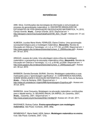 76 
REFERÊNCIAS 
AIMI, Silvia. Contribuições das tecnologias da informação e comunicação ao processo de generalização matemática. In: ENCONTRO BRASILEIRO DE ESTUDANTES DE PÓS-GRADUAÇÃO EM EDUCAÇÃO MATEMÁTICA, 14, 2010, Campo Grande. Anais... Campo Grande, 2010. Disponível em: < http://ebrapem.mat.br/inscricoes/trabalhos/GT06_Aimi_TA.pdf>. Acesso em: 31 out. 2010. 
ALMEIDA, Lourdes Maria Werle; FERRUZZI, Elaine Cristina. Uma aproximação socioepistemológica para a modelagem matemática. Alexandria, Revista de Educação em Ciência e Tecnologia, v.2, n.2, p.117-134, jul.2009. Disponível em: < http://www.ppgect.ufsc.br/alexandriarevista/numero_2_2009/lourdes.pdf>. Acesso em: 30 out. 2010. 
ARAÚJO, Jussara de Loiola. Uma abordagem sócio-crítica da modelagem matemática: a perspectiva da educação matemática crítica. Alexandria, Revista de Educação em Ciência e Tecnologia, v.2, n.2, p.55-68, jul.2009. Disponível em: < http://www.ppgect.ufsc.br/alexandriarevista/numero_2_2009/jussara.pdf>. Acesso em: 30 out. 2010. 
BARBIERI, Daniela Donisete; BURAK, Dionísio. Modelagem matemática e suas implicações para a “aprendizagem significativa”. In: CONFERÊNCIA NACIONAL SOBRE MODELAGEM E EDUCAÇÃO MATEMÁTICA, 4, 2005, Feira de Santana. Anais ... Feira de Santana, 2005. Disponível em: < http://www.inf.unioeste.br/~rogerio/MM-Aprendizagem-Cognitiva.pdf>. Acesso em: 30 out. 2010. 
BARBOSA, Jonei Cerqueira. Modelagem na educação matemática: contribuições para o debate teórico. In: REUNIÃO ANUAL DA ANPED, 24, Caxambu, 2001. Anais... Caxambu, 2001. Disponível em: < http://www.anped.org.br/reunioes/24/tp1.htm#gt19> Acesso em: 24 abr. 2011. BASSANEZI, Rodney Carlos. Ensino-aprendizagem com modelagem matemática. São Paulo: Contexto, 2009. 389p. BIEMBENGUT, Maria Salett; HEIN, Nelson. Modelagem matemática no ensino. 4.ed. São Paulo: Contexto, 2007. 127p.  
