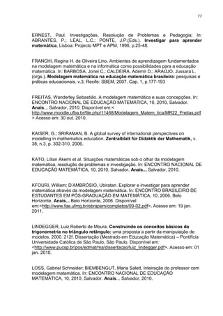 77 
ERNEST, Paul. Investigações, Resolução de Problemas e Pedagogia; In: ABRANTES, P.; LEAL, L.C.; PONTE, J.P.(Eds.). Investigar para aprender matemática, Lisboa: Projecto MPT e APM, 1996, p.25-48. FRANCHI, Regina H. de Oliveira Lino. Ambientes de aprendizagem fundamentados na modelagem matemática e na informática como possibilidades para a educação matemática. In: BARBOSA, Jonei C.; CALDEIRA, Ademir D.; ARAÚJO, Jussara L. (orgs.). Modelagem matemática na educação matemática brasileira: pesquisas e práticas educacionais. v.3. Recife: SBEM, 2007. Cap. 1, p.177-193 
FREITAS, Wanderley Sebastião. A modelagem matemática e suas concepções. In: ENCONTRO NACIONAL DE EDUCAÇÃO MATEMÁTICA, 10, 2010, Salvador. Anais... Salvador, 2010. Disponível em:< http://www.moodle.ufba.br/file.php/11468/Modelagem_Matem_tica/MR22_Freitas.pdf> Acesso em: 30 out. 2010. KAISER, G.; SRIRAMAN, B. A global survey of international perspectives on modelling in mathematics education. Zentralblatt für Didaktik der Mathematik, v. 38, n.3, p. 302-310, 2006. KATO, Lílian Akemi et al. Situações matemáticas sob o olhar da modelagem matemática, resolução de problemas e investigação. In: ENCONTRO NACIONAL DE EDUCAÇÃO MATEMÁTICA, 10, 2010, Salvador. Anais... Salvador, 2010. 
KFOURI, William; D’AMBRÓSIO, Ubiratan. Explorar e investigar para aprender matemática através da modelagem matemática. In: ENCONTRO BRASILEIRO DE ESTUDANTES EM PÓS-GRADUAÇÃO EM MATEMÁTICA, 10, 2006, Belo Horizonte. Anais... Belo Horizonte, 2006. Disponível em:<http://www.fae.ufmg.br/ebrapem/completos/09-02.pdf>. Acesso em: 19 jan. 2011. LINDEGGER, Luiz Roberto de Moura. Construindo os conceitos básicos da trigonometria no triângulo retângulo: uma proposta a partir da manipulação de modelos. 2000. 212f. Dissertação (Mestrado em Educação Matemática) – Pontifícia Universidade Católica de São Paulo, São Paulo. Disponível em: 
<http://www.pucsp.br/pos/edmat/ma/dissertacao/luiz_lindegger.pdf>. Acesso em: 01 jan. 2010. LOSS, Gabriel Schneider; BIEMBENGUT, Maria Salett. Inteiração do professor com modelagem matemática. In: ENCONTRO NACIONAL DE EDUCAÇÃO MATEMÁTICA, 10, 2010, Salvador. Anais... Salvador, 2010.  