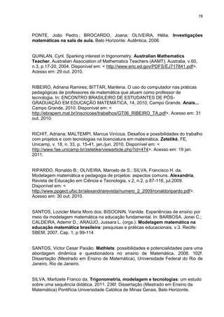 78 
PONTE, João Pedro.; BROCARDO, Joana; OLIVEIRA, Hélia. Investigações matemáticas na sala de aula. Belo Horizonte: Autêntica, 2006. 
QUINLAN, Cyril. Sparking interest in trigonometry. Australian Mathematics Teacher, Australian Association of Mathematics Teachers (AAMT), Australia, v.60, n.3, p.17-20, 2004. Disponível em: < http://www.eric.ed.gov/PDFS/EJ717841.pdf>. Acesso em: 29 out. 2010. 
RIBEIRO, Adriana Ramires; BITTAR, Marilena. O uso do computador nas práticas pedagógicas de professores de matemática que atuam como professor de tecnologia. In: ENCONTRO BRASILEIRO DE ESTUDANTES DE PÓS- GRADUAÇÃO EM EDUCAÇÃO MATEMÁTICA, 14, 2010, Campo Grande. Anais... Campo Grande, 2010. Disponível em: < http://ebrapem.mat.br/inscricoes/trabalhos/GT06_RIBEIRO_TA.pdf>. Acesso em: 31 out. 2010. 
RICHIT, Adriana; MALTEMPI, Marcus Vinícius. Desafios e possibilidades do trabalho com projetos e com tecnologias na licenciatura em matemática. Zetetiké, FE, Unicamp, v. 18, n. 33, p. 15-41, jan./jun. 2010. Disponível em: < http://www.fae.unicamp.br/zetetike/viewarticle.php?id=474>. Acesso em: 19 jan. 2011. 
RIPARDO, Ronaldo B.; OLIVEIRA, Marcelo de S.; SILVA, Francisco H. da. Modelagem matemática e pedagogia de projetos: aspectos comuns. Alexandria, Revista de Educação em Ciência e Tecnologia, v.2, n.2, p.87-116, jul.2009. Disponível em: < http://www.ppgect.ufsc.br/alexandriarevista/numero_2_2009/ronaldoripardo.pdf>. Acesso em: 30 out. 2010. SANTOS, Lozicler Maria Moro dos; BISOGNIN, Vanilde. Experiências de ensino por meio da modelagem matemática na educação fundamental. In: BARBOSA, Jonei C.; CALDEIRA, Ademir D.; ARAÚJO, Jussara L. (orgs.). Modelagem matemática na educação matemática brasileira: pesquisas e práticas educacionais. v.3. Recife: SBEM, 2007. Cap. 1, p 99-114 SANTOS, Victor Cesar Paixão. Mathlets: possibilidades e potencialidades para uma abordagem dinâmica e questionadora no ensino de Matemática. 2008. 102f. Dissertação (Mestrado em Ensino de Matemática). Universidade Federal do Rio de Janeiro, Rio de Janeiro. 
SILVA, Marlizete Franco da. Trigonometria, modelagem e tecnologias: um estudo sobre uma sequência didática. 2011. 236f. Dissertação (Mestrado em Ensino da Matemática) Pontifícia Universidade Católica de Minas Gerais, Belo Horizonte.  