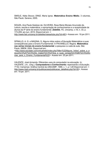 79 
SMOLE, Kátia Stocco; DINIZ, Maria Ignez. Matemática Ensino Médio. 3 volumes, São Paulo: Saraiva, 2005. 
SOUZA, Ana Paula Gestoso de; OLIVEIRA, Rosa Maria Moraes Anunciato de. Leitura, escrita e matemática: a apropriação de conhecimentos e a receptividade de alunos da 4ª série do ensino fundamental. Zetetiké, FE, Unicamp, v.18, n. 33, p. 173-209, jan./jun. 2010. Disponível em: < http://www.fae.unicamp.br/zetetike/viewarticle.php?id=481> Acesso em: 19 jan.2011. 
SPINILLO, A. G. e MAGINA, S. Alguns mitos sobre a Educação Matemática e suas conseqüências para o Ensino Fundamental. In PAVANELLO, Regina. Matemática nas séries iniciais do ensino fundamental: a pesquisa e a sala de aula. São Paulo: SBEM, 2004. Disponível em: <http://www.escolabr.com/virtual/wiki/index.php?title=%22Alguns_'mitos'_sobre_a_educa%C3%A7%C3%A3o_matem%C3%A1tica_e_suas_conseq%C3%BC%C3%AAncias_para_o_Ensino_Fundamental%22>. Acesso em: 25 jan.2011. 
VALENTE, José Armando. Diferentes usos do computador na educação. In: VALENTE, J.A.. (Org.). Computadores e Conhecimento: repensando a Educação. 1ª Ed. Campinas: Gráfica Central da UNICAMP, 1999, v. 1, p.1-28 Disponível em: < http://www.nied.unicamp.br/publicacoes/publicacao_detalhes.php?id=50>. Acesso em: 19 jan. 2011.  